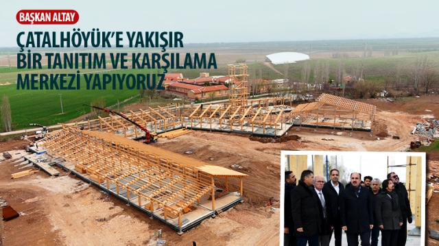 Başkan Altay: “Çatalhöyük’e Yakışır Bir Tanıtım ve Karşılama Merkezi Yapıyoruz.”