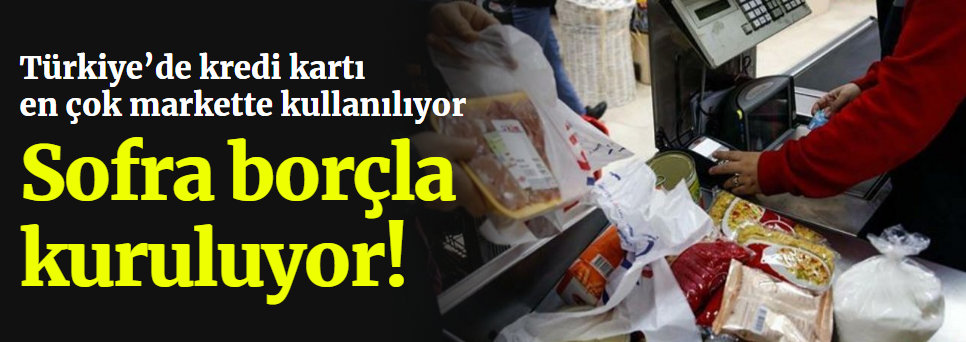 Türkiye’de sofra borçla kuruluyor! Kredi kartı en çok markette kullanılıyor